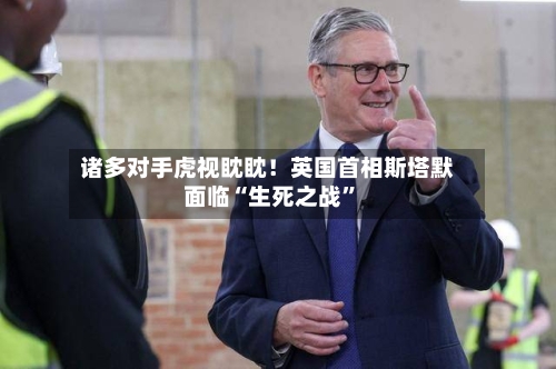 诸多对手虎视眈眈！英国首相斯塔默面临“生死之战”