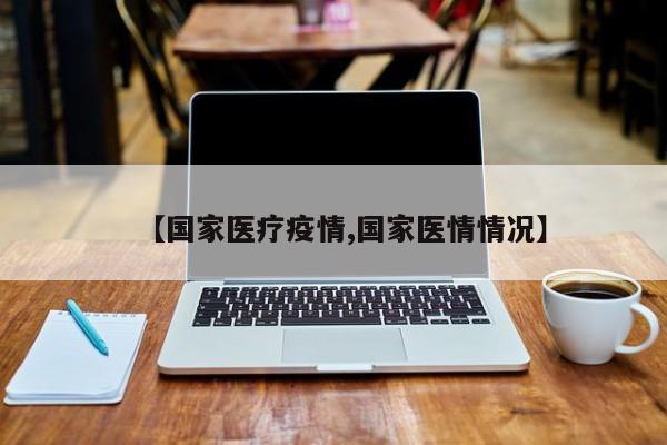 【国家医疗疫情,国家医情情况】