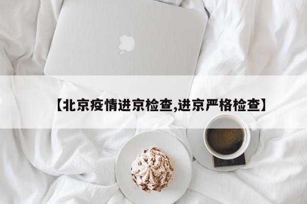 【北京疫情进京检查,进京严格检查】